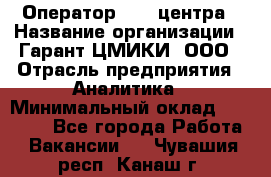 Оператор Call-центра › Название организации ­ Гарант-ЦМИКИ, ООО › Отрасль предприятия ­ Аналитика › Минимальный оклад ­ 17 000 - Все города Работа » Вакансии   . Чувашия респ.,Канаш г.